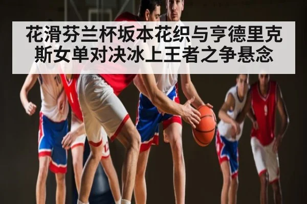 花滑芬兰杯坂本花织与亨德里克斯女单对决冰上王者之争悬念