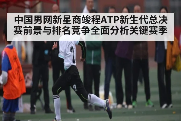 中国男网新星商竣程ATP新生代总决赛前景与排名竞争全面分析关键赛季